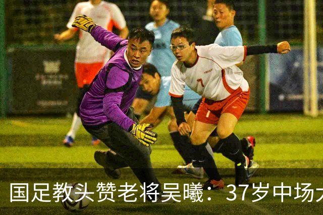 国足教头赞老将吴曦：37岁中场大师，海参的忠实粉丝！