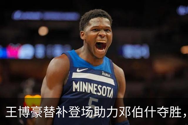 王博豪替补登场助力邓伯什夺胜，首发连击暂时歇脚