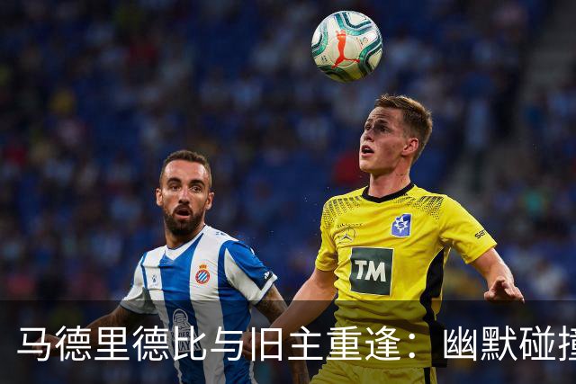 马德里德比与旧主重逢：幽默碰撞的足球盛宴